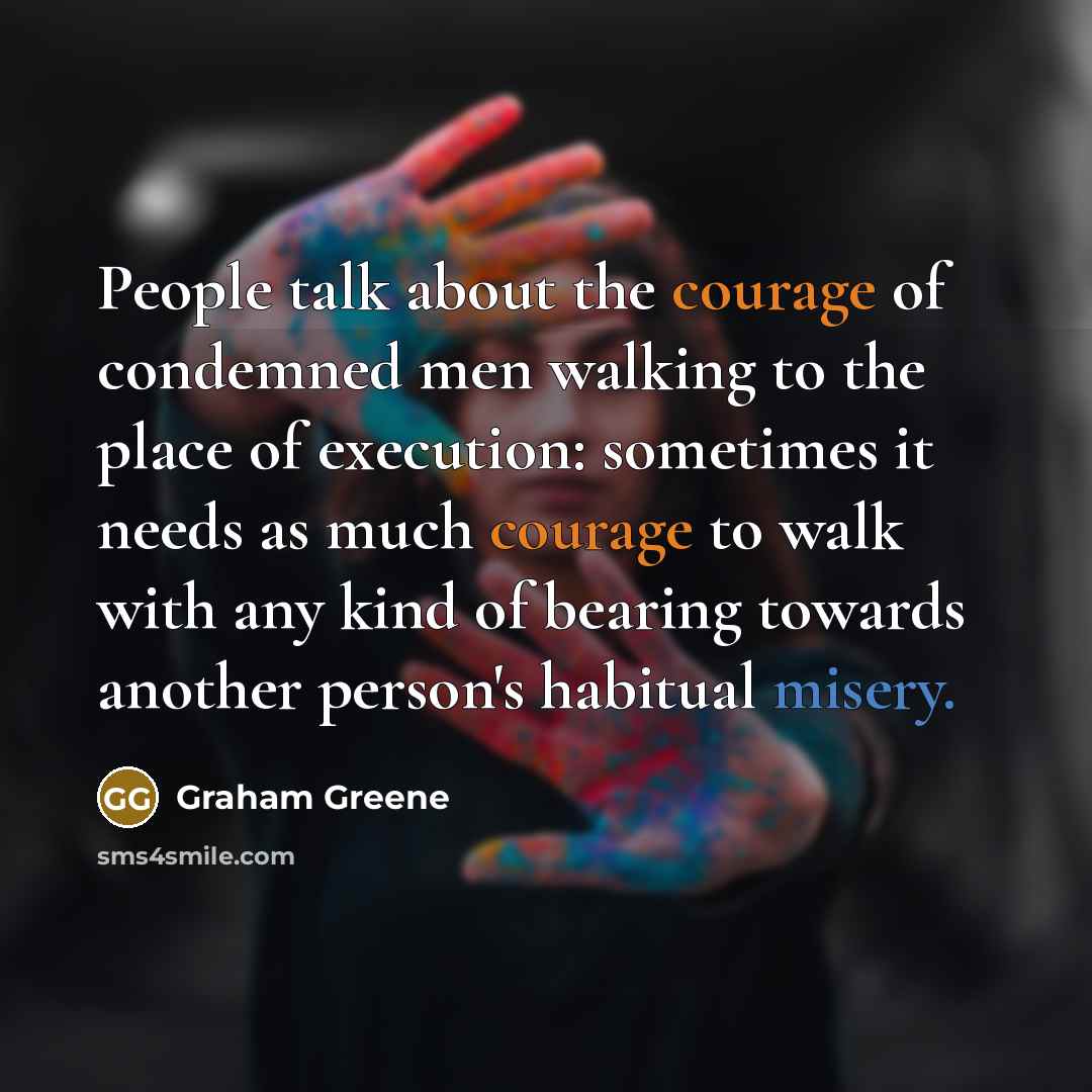 “People talk about the courage of condemned men walking to the place of execution: sometimes it needs as much courage to walk with any kind of bearing towards another person's habitual misery.” quote by Graham Greene
