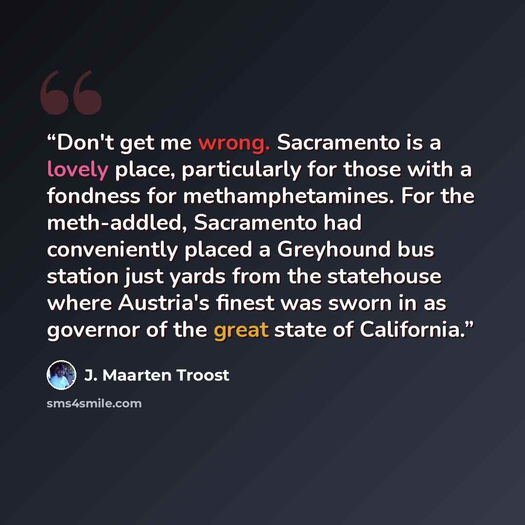 “Don't get me wrong. Sacramento is a lovely place, particularly for those with a fondness for methamphetamines. For the meth-addled, Sacramento had conveniently placed a Greyhound bus station just yards from the statehouse where Austria's finest was sworn in as governor of the great state of…” quote by J. Maarten Troost
