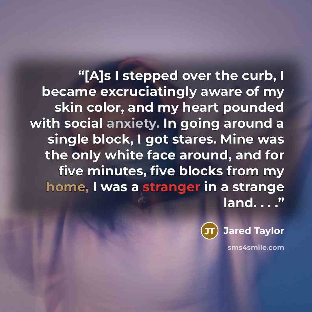 “[A]s I stepped over the curb, I became excruciatingly aware of my skin color, and my heart pounded with social anxiety. In going around a single block, I got stares. Mine was the only white face around, and for five minutes, five blocks from my home, I was a stranger in a strange land. . . .” quote by Jared Taylor