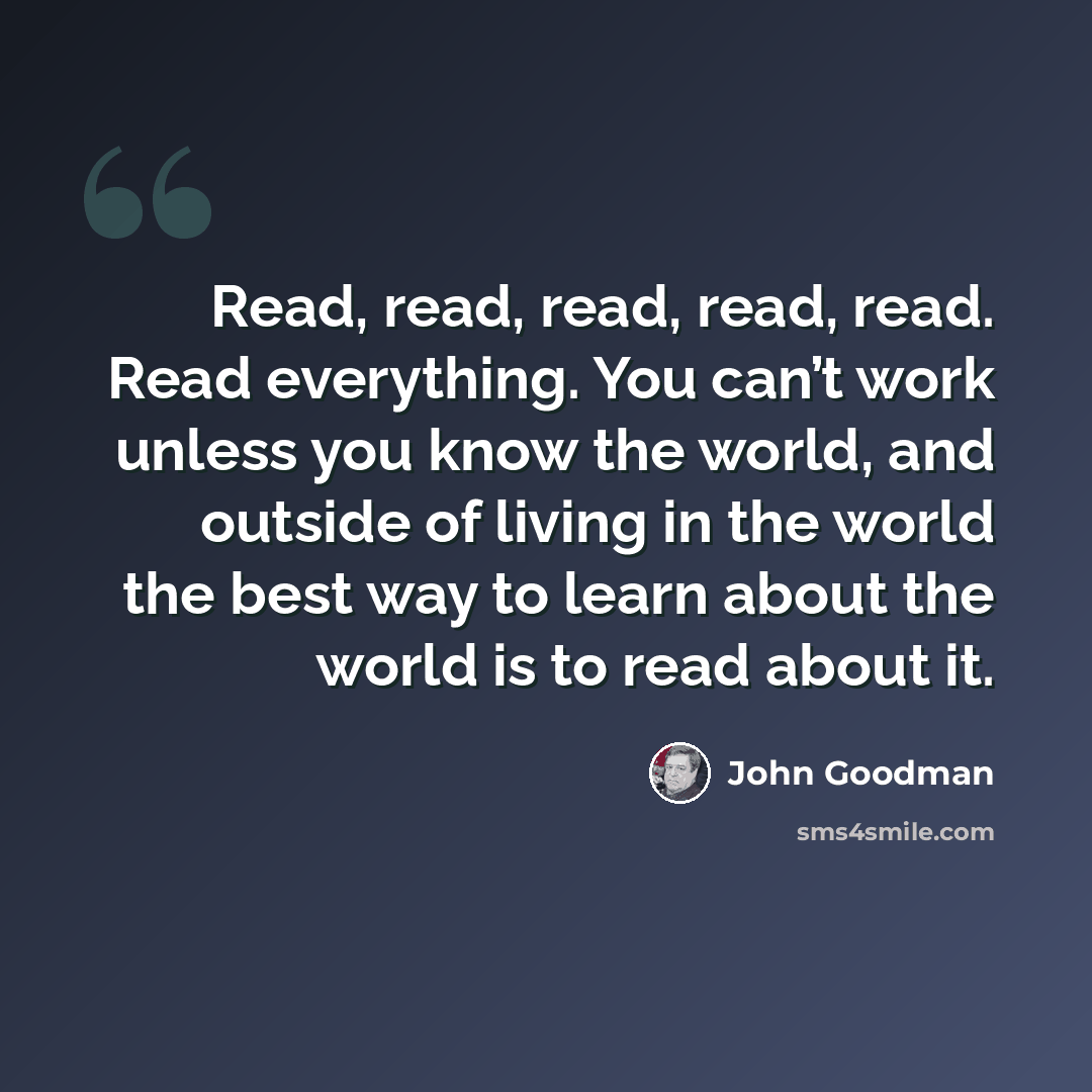 “Read, read, read, read, read. Read everything. You can’t work unless you know the world, and outside of living in the world the best way to learn about the world is to read about it.” quote by John Goodman