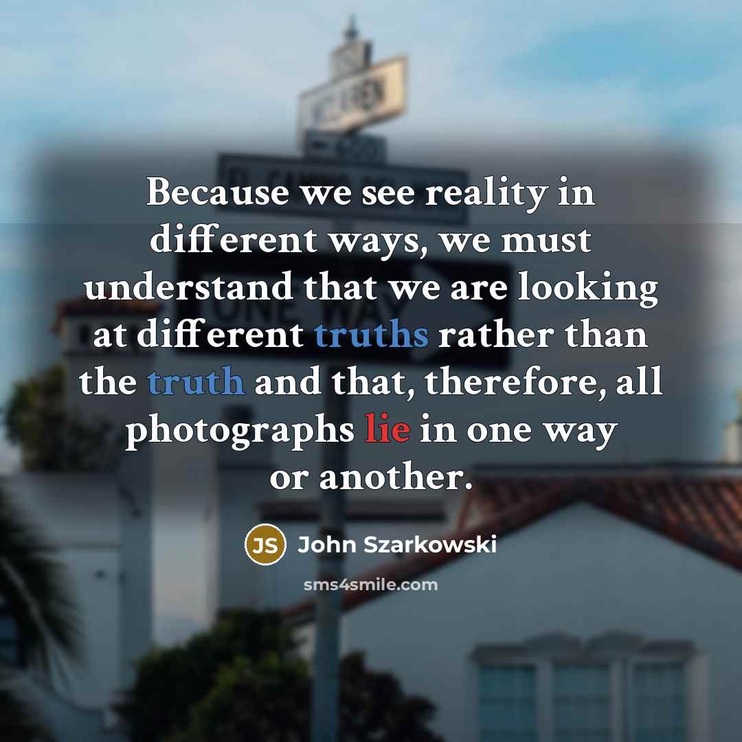 “Because we see reality in different ways, we must understand that we are looking at different truths rather than the truth and that, therefore, all photographs lie in one way or another.” quote by John Szarkowski