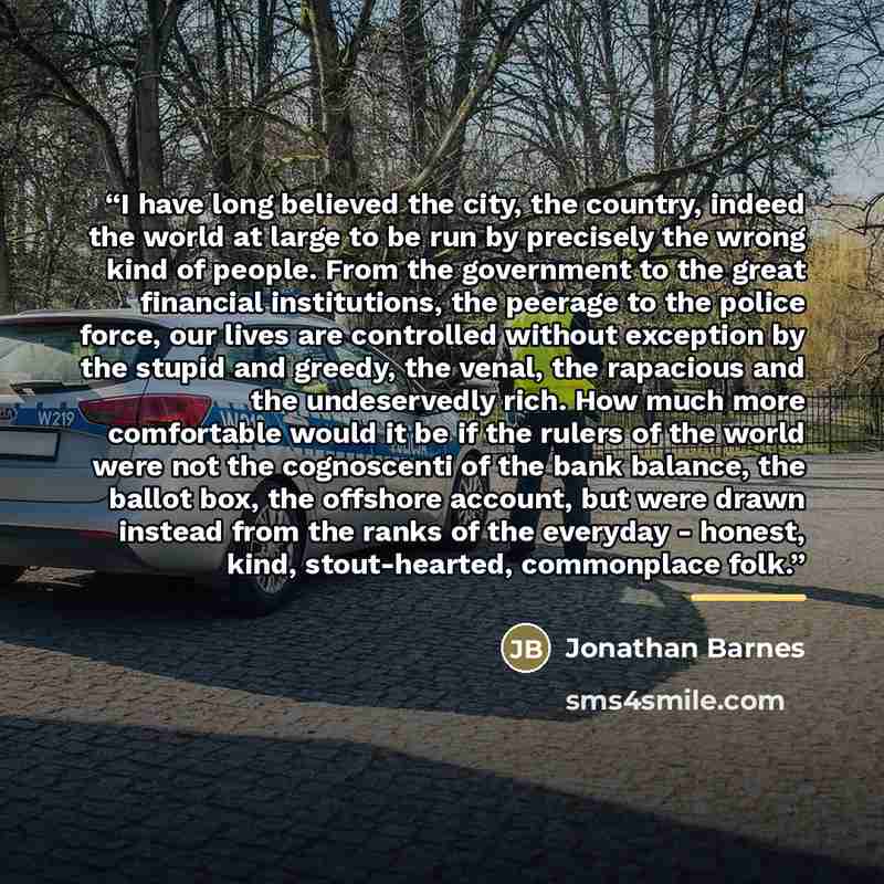 “I have long believed the city, the country, indeed the world at large to be run by precisely the wrong kind of people. From the government to the great financial institutions, the peerage to the police force, our lives are controlled without exception by the stupid and greedy, the venal, the…” quote by Jonathan Barnes