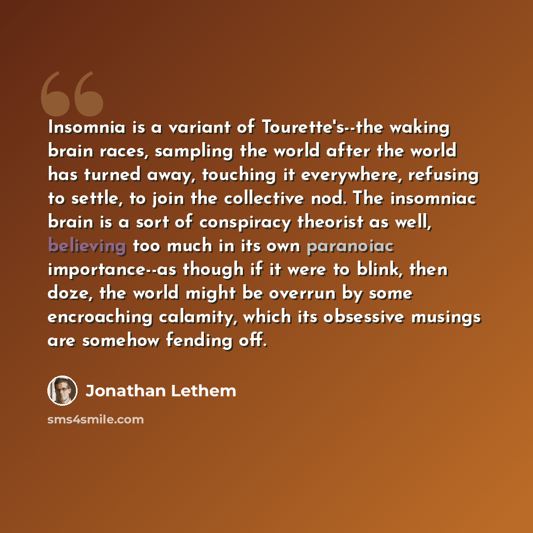“Insomnia is a variant of Tourette's--the waking brain races, sampling the world after the world has turned away, touching it everywhere, refusing to settle, to join the collective nod. The insomniac brain is a sort of conspiracy theorist as well, believing too much in its own paranoiac…” quote by Jonathan Lethem