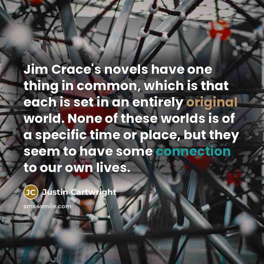 “Jim Crace's novels have one thing in common, which is that each is set in an entirely original world. None of these worlds is of a specific time or place, but they seem to have some connection to our own lives.” quote by Justin Cartwright