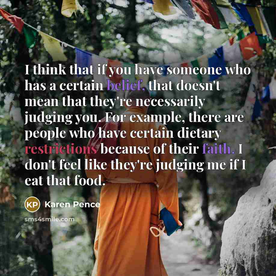 “I think that if you have someone who has a certain belief, that doesn't mean that they're necessarily judging you. For example, there are people who have certain dietary restrictions because of their faith. I don't feel like they're judging me if I eat that food.” quote by Karen Pence