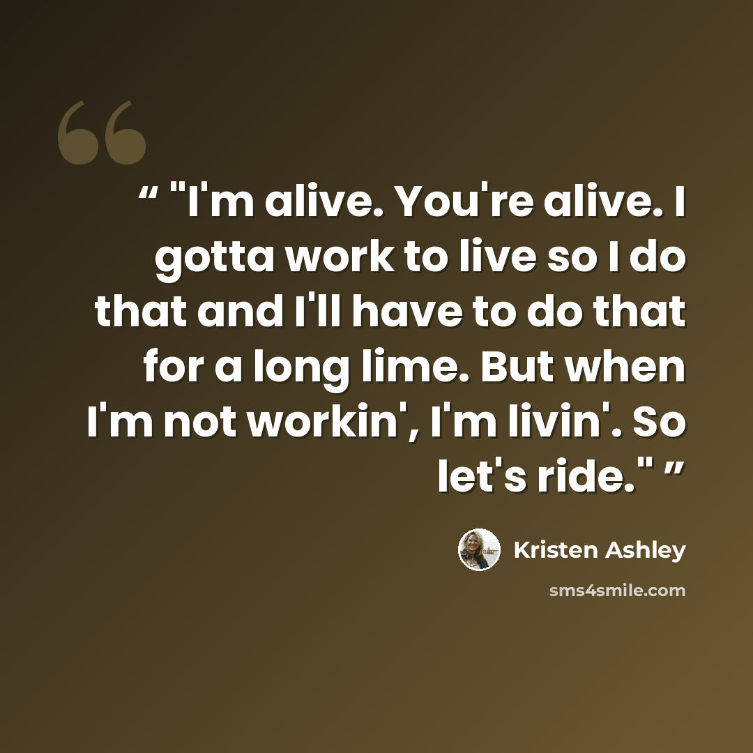 “I'm alive. You're alive. I gotta work to live so I do that and I'll have to do that for a long lime. But when I'm not workin', I'm livin'. So let's ride.” quote by Kristen Ashley