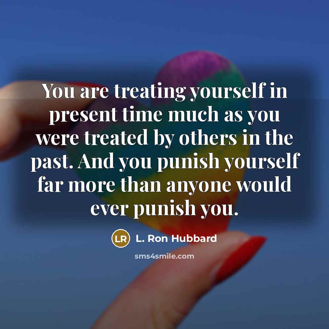 “You are treating yourself in present time much as you were treated by others in the past. And you punish yourself far more than anyone would ever punish you.” quote by L. Ron Hubbard