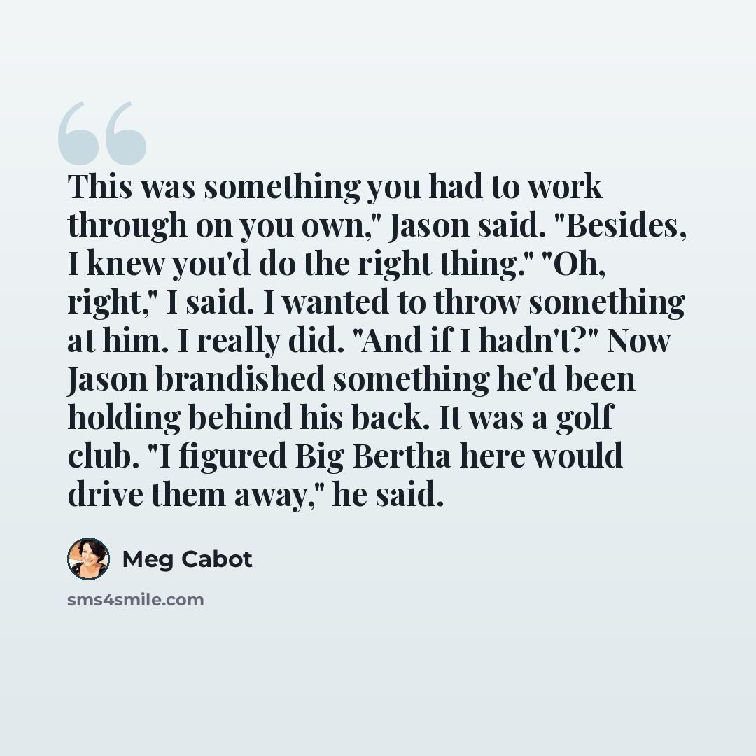 “This was something you had to work through on you own," Jason said. "Besides, I knew you'd do the right thing." "Oh, right," I said. I wanted to throw something at him. I really did. "And if I hadn't?" Now Jason brandished something he'd been holding behind his back. It was a golf club. "I figured…” quote by Meg Cabot
