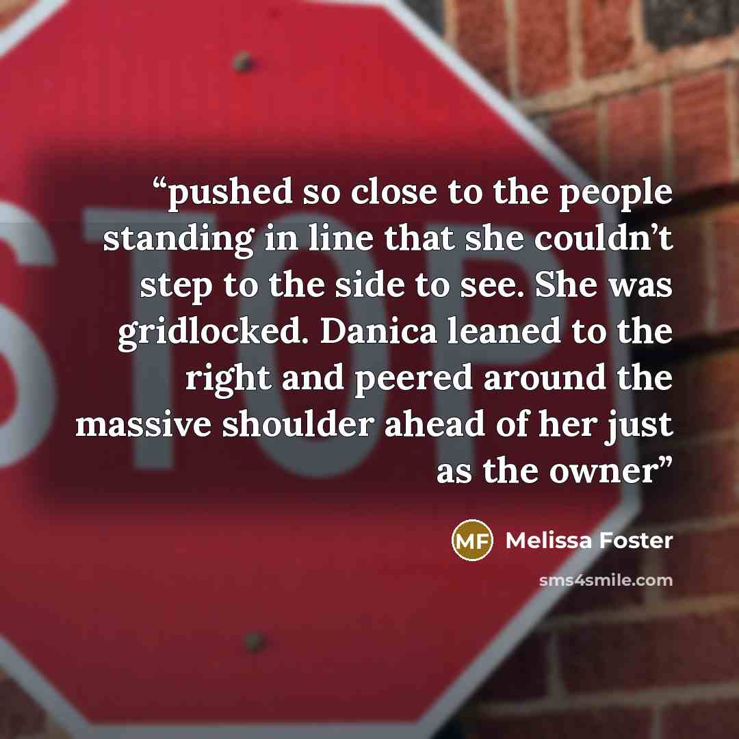 “pushed so close to the people standing in line that she couldn’t step to the side to see. She was gridlocked. Danica leaned to the right and peered around the massive shoulder ahead of her just as the owner” quote by Melissa Foster