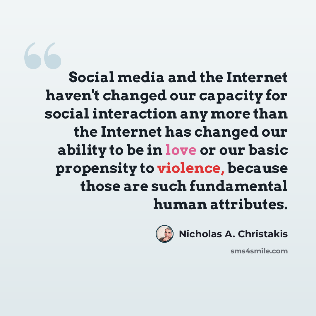 “Social media and the Internet haven't changed our capacity for social interaction any more than the Internet has changed our ability to be in love or our basic propensity to violence, because those are such fundamental human attributes.” quote by Nicholas A. Christakis