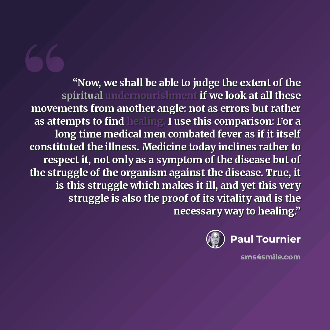“Now, we shall be able to judge the extent of the spiritual undernourishment if we look at all these movements from another angle: not as errors but rather as attempts to find healing. I use this comparison: For a long time medical men combated fever as if it itself constituted the illness…” quote by Paul Tournier