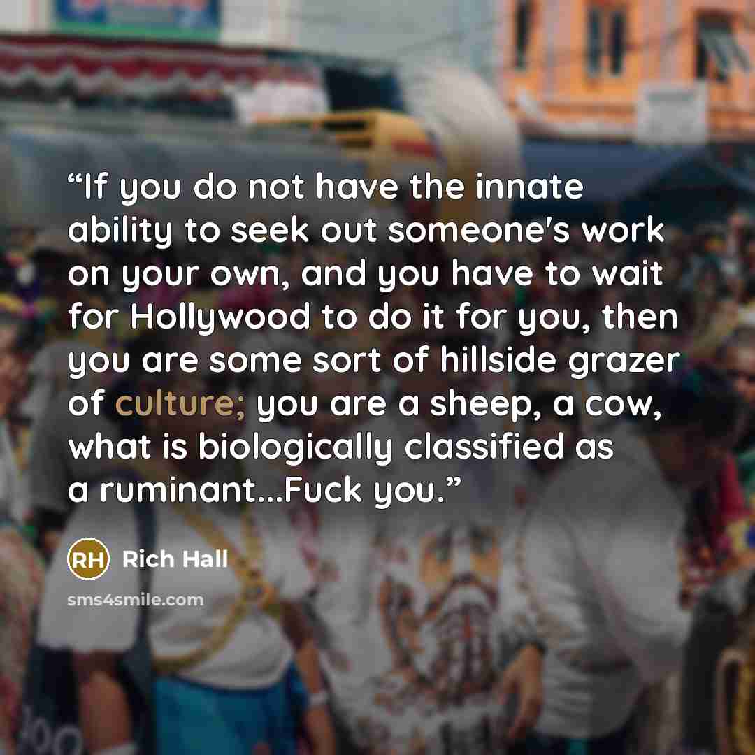 “If you do not have the innate ability to seek out someone's work on your own, and you have to wait for Hollywood to do it for you, then you are some sort of hillside grazer of culture; you are a sheep, a cow, what is biologically classified as a ruminant...Fuck you.” quote by Rich Hall