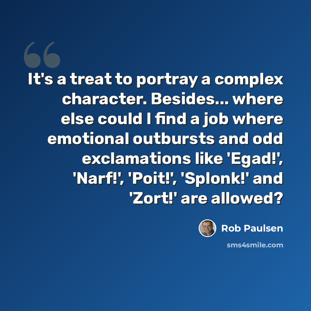 “It's a treat to portray a complex character. Besides... where else could I find a job where emotional outbursts and odd exclamations like 'Egad!', 'Narf!', 'Poit!', 'Splonk!' and 'Zort!' are allowed?” quote by Rob Paulsen