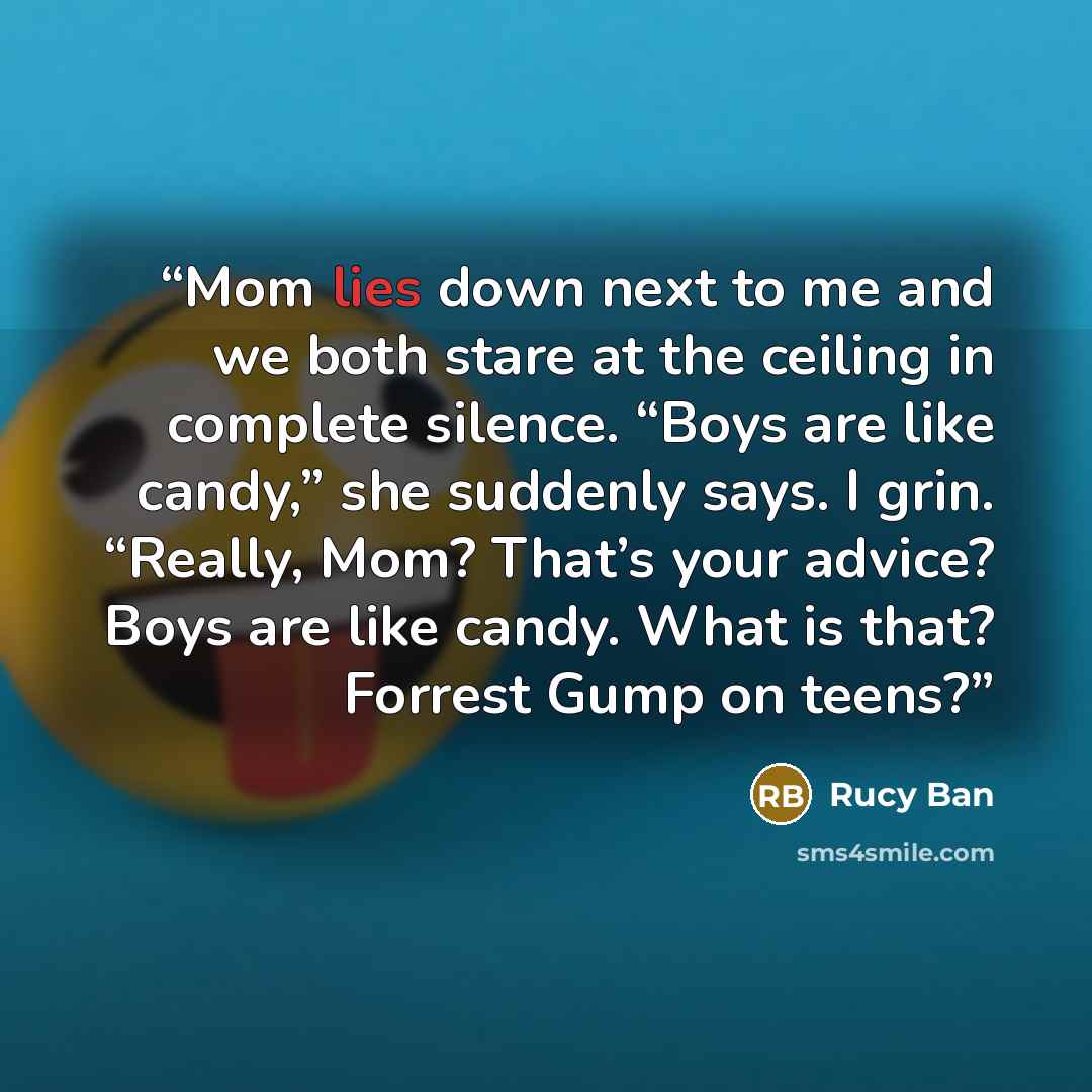 “Mom lies down next to me and we both stare at the ceiling in complete silence. “Boys are like candy,” she suddenly says. I grin. “Really, Mom? That’s your advice? Boys are like candy. What is that? Forrest Gump on teens?” quote by Rucy Ban
