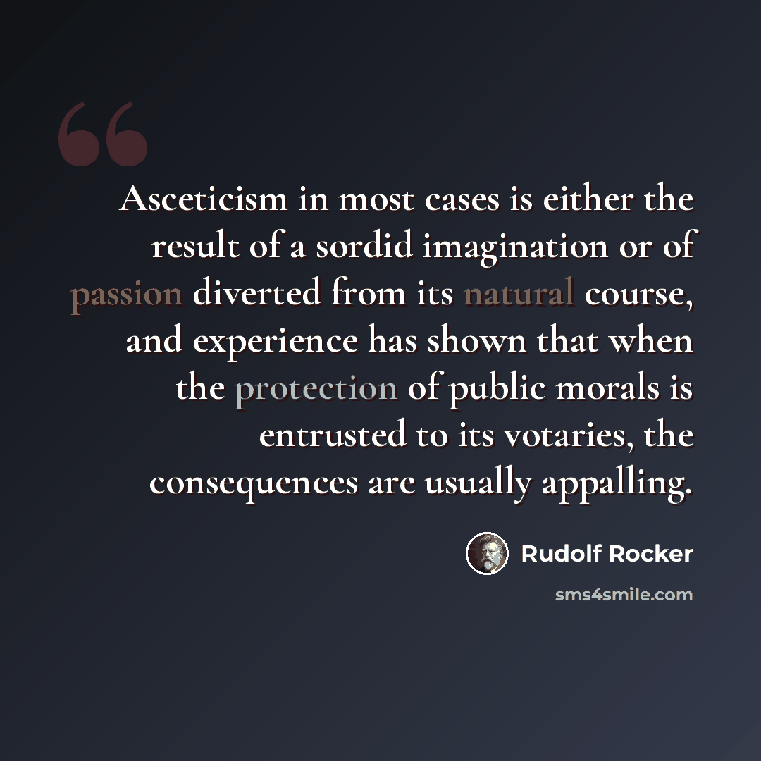 “Asceticism in most cases is either the result of a sordid imagination or of passion diverted from its natural course, and experience has shown that when the protection of public morals is entrusted to its votaries, the consequences are usually appalling.” quote by Rudolf Rocker
