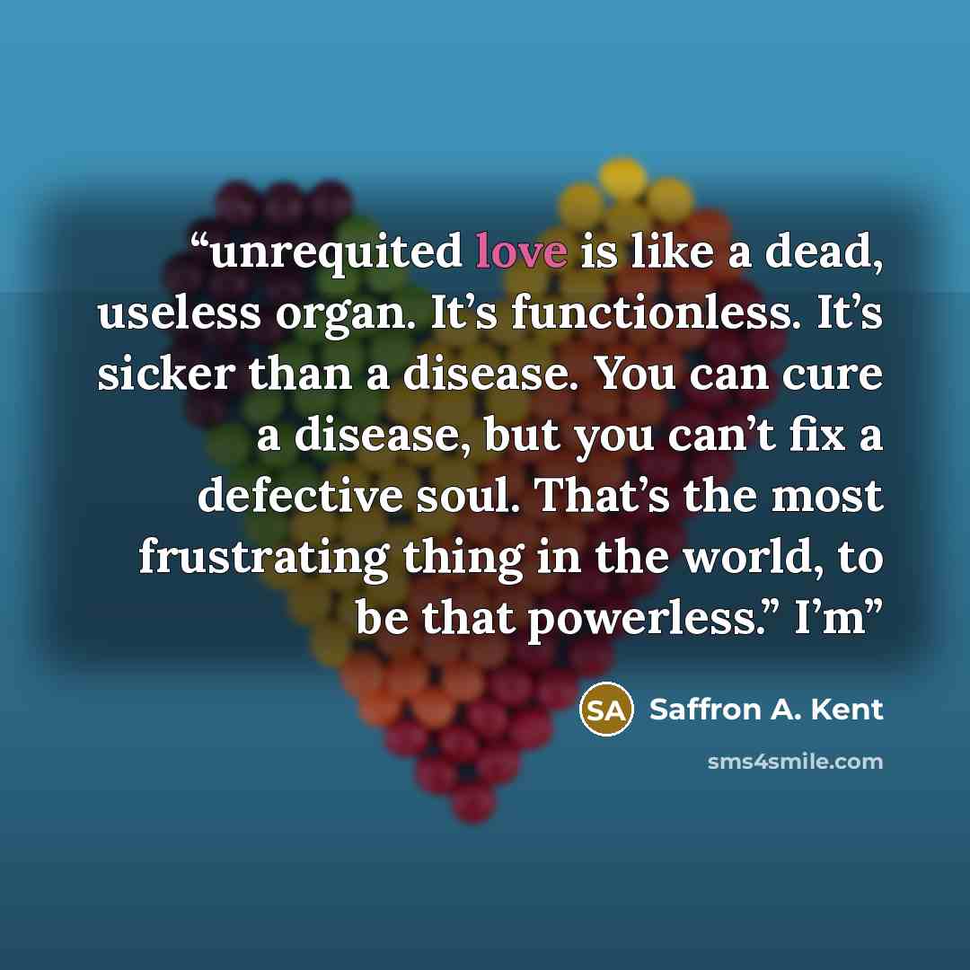“unrequited love is like a dead, useless organ. It’s functionless. It’s sicker than a disease. You can cure a disease, but you can’t fix a defective soul. That’s the most frustrating thing in the world, to be that powerless.” I’m” quote by Saffron A. Kent