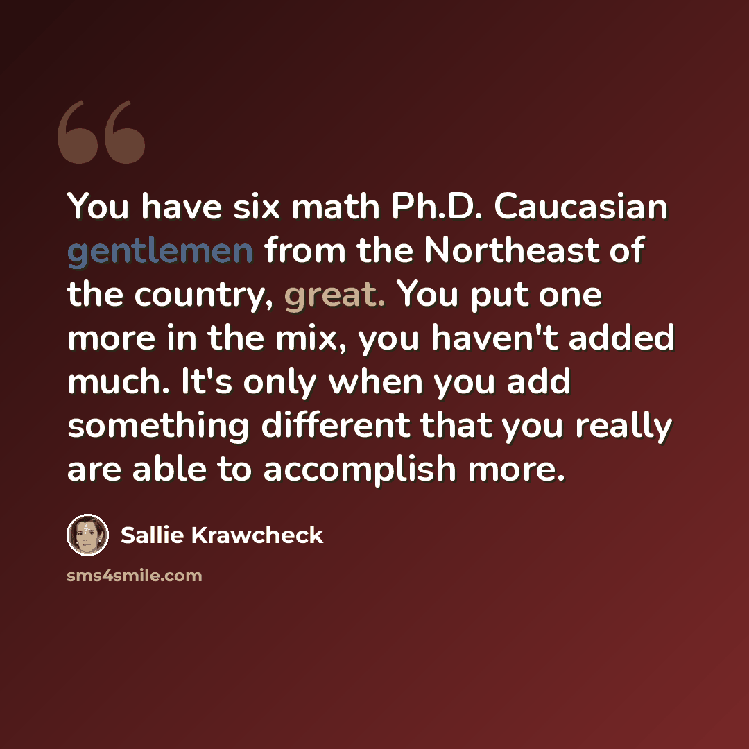 “You have six math Ph.D. Caucasian gentlemen from the Northeast of the country, great. You put one more in the mix, you haven't added much. It's only when you add something different that you really are able to accomplish more.” quote by Sallie Krawcheck