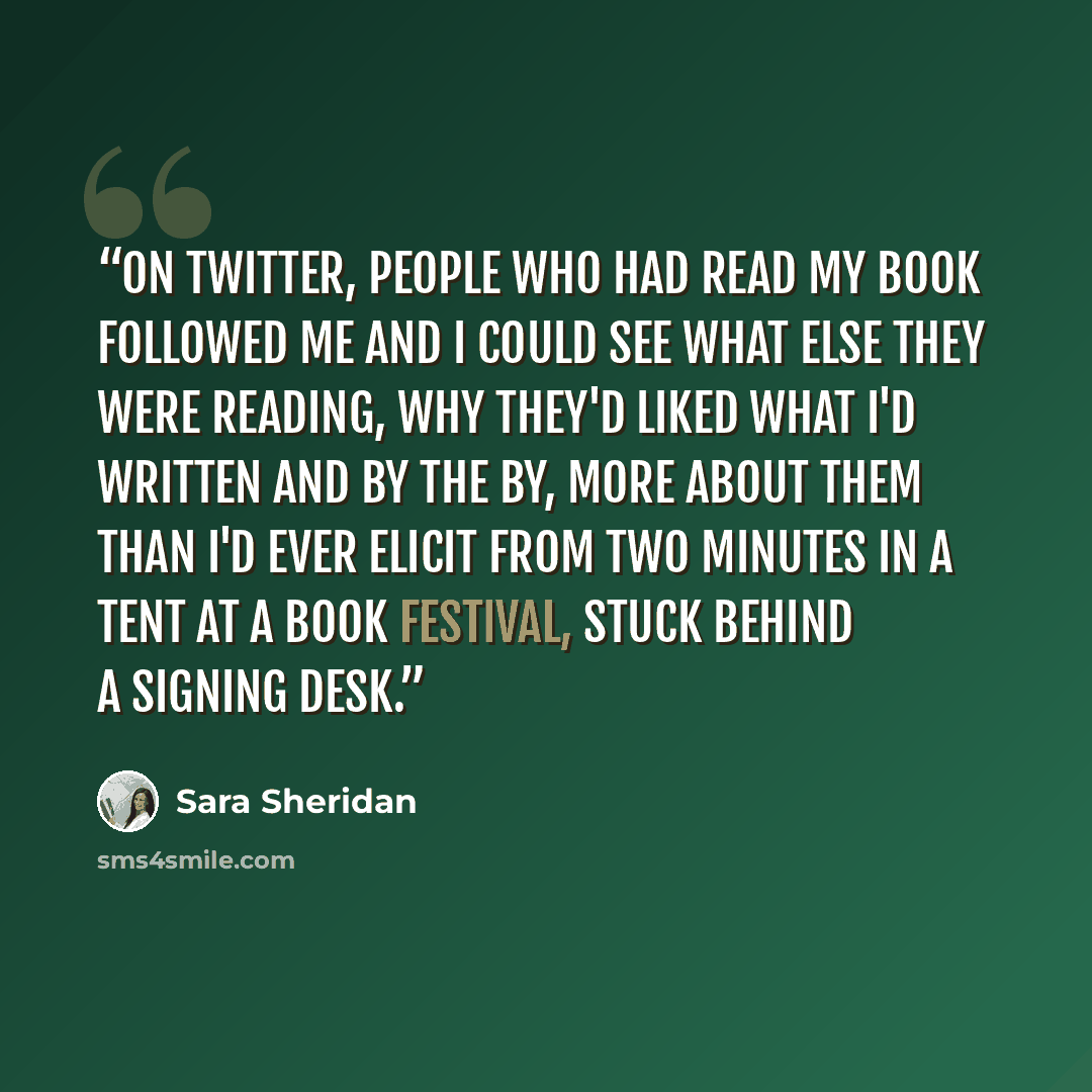 “On Twitter, people who had read my book followed me and I could see what else they were reading, why they'd liked what I'd written and by the by, more about them than I'd ever elicit from two minutes in a tent at a book festival, stuck behind a signing desk.” quote by Sara Sheridan