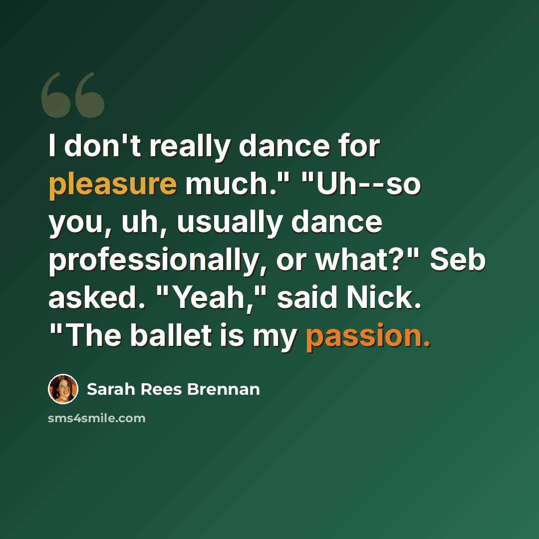 “I don't really dance for pleasure much." "Uh--so you, uh, usually dance professionally, or what?" Seb asked. "Yeah," said Nick. "The ballet is my passion.” quote by Sarah Rees Brennan
