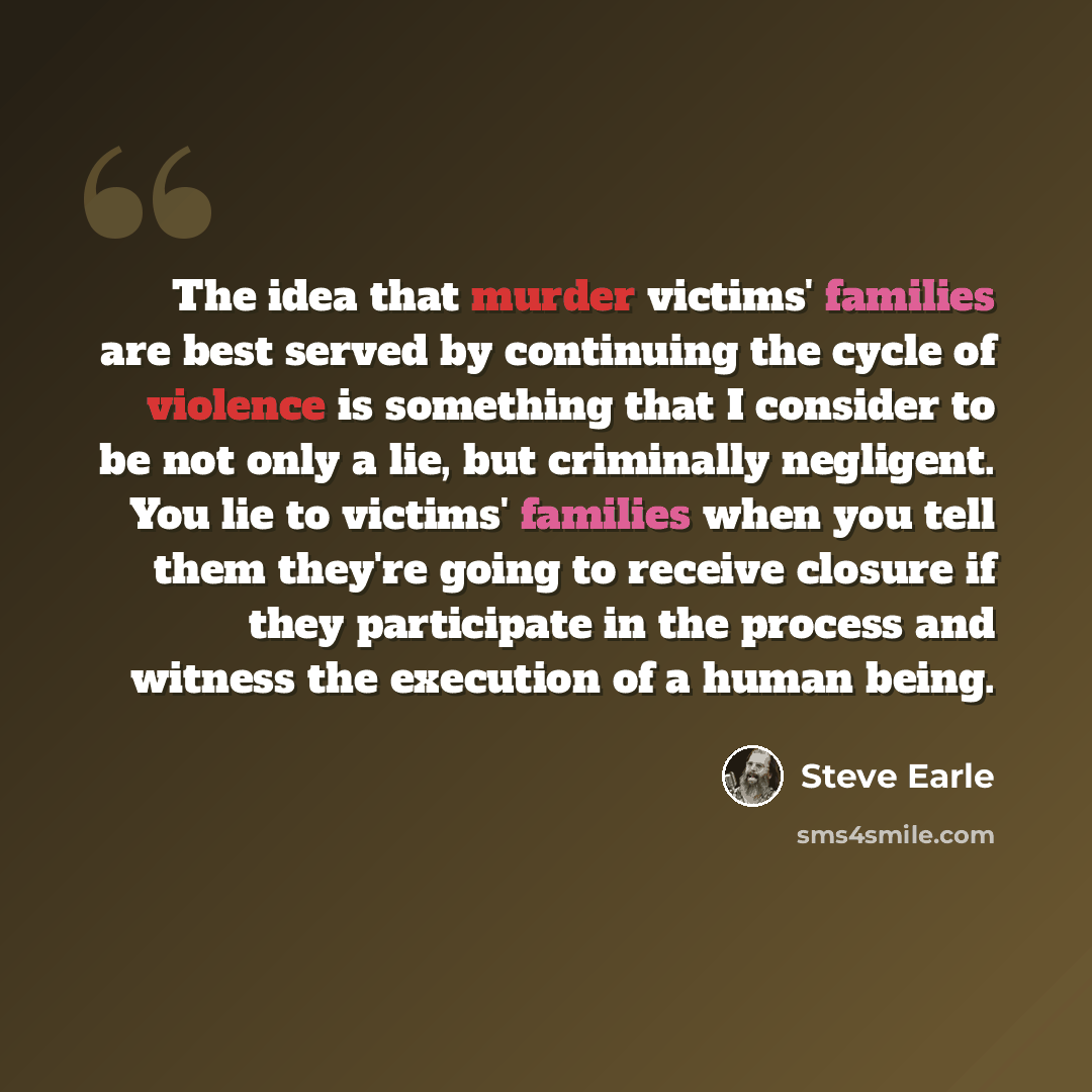 “The idea that murder victims' families are best served by continuing the cycle of violence is something that I consider to be not only a lie, but criminally negligent. You lie to victims' families when you tell them they're going to receive closure if they participate in the process and witness…” quote by Steve Earle