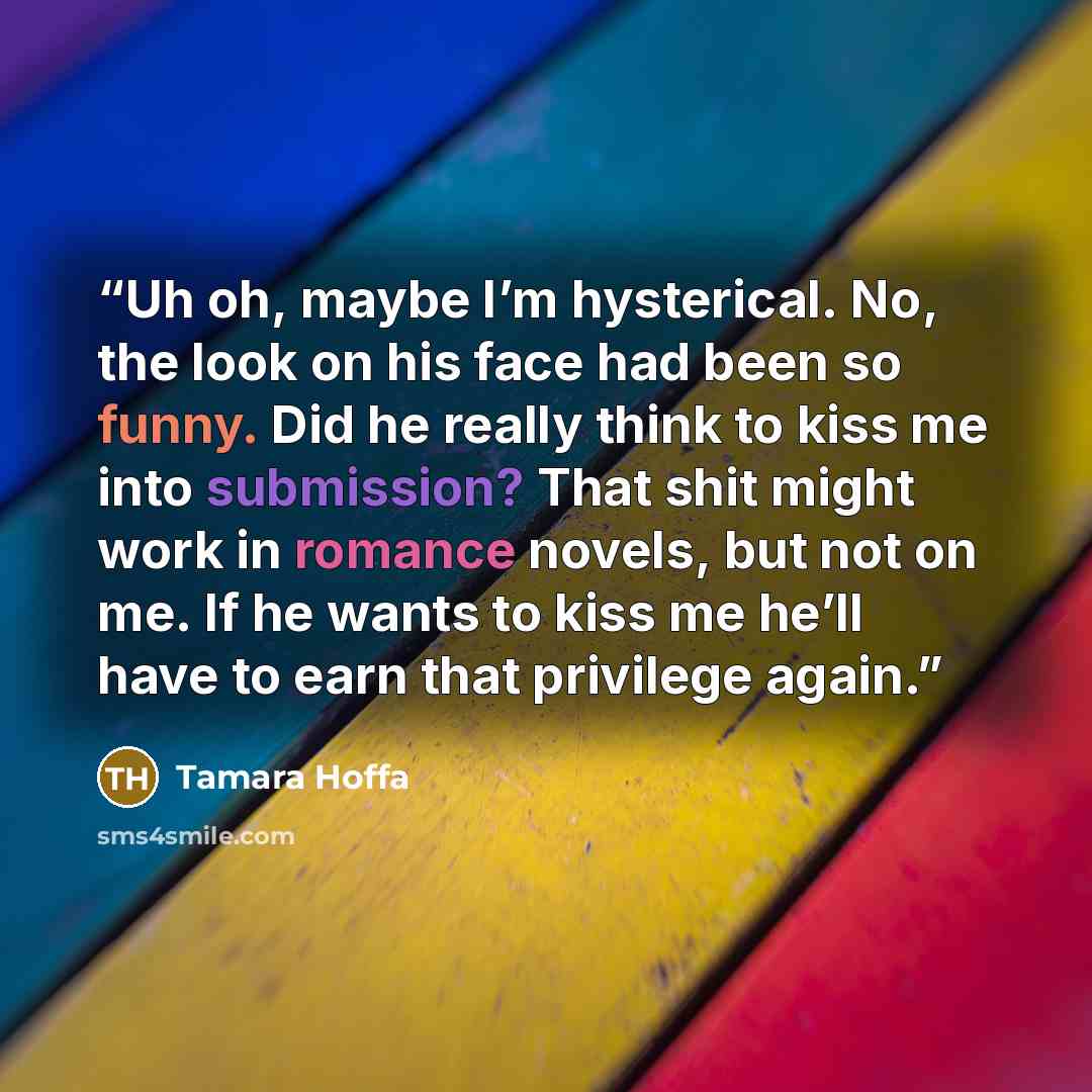 “Uh oh, maybe I’m hysterical. No, the look on his face had been so funny. Did he really think to kiss me into submission? That shit might work in romance novels, but not on me. If he wants to kiss me he’ll have to earn that privilege again.” quote by Tamara Hoffa
