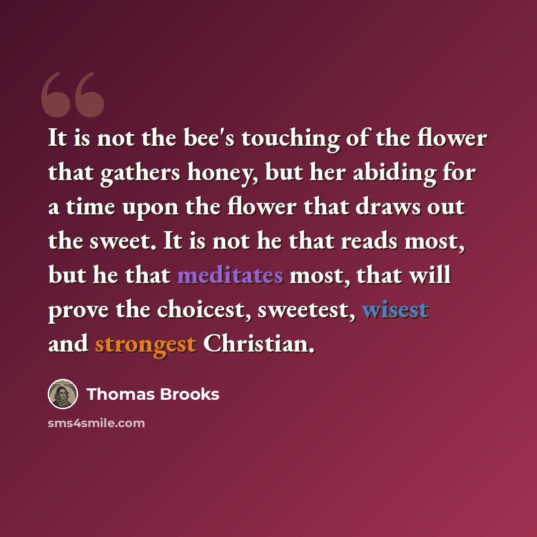 “It is not the bee's touching of the flower that gathers honey, but her abiding for a time upon the flower that draws out the sweet. It is not he that reads most, but he that meditates most, that will prove the choicest, sweetest, wisest and strongest Christian.” quote by Thomas Brooks