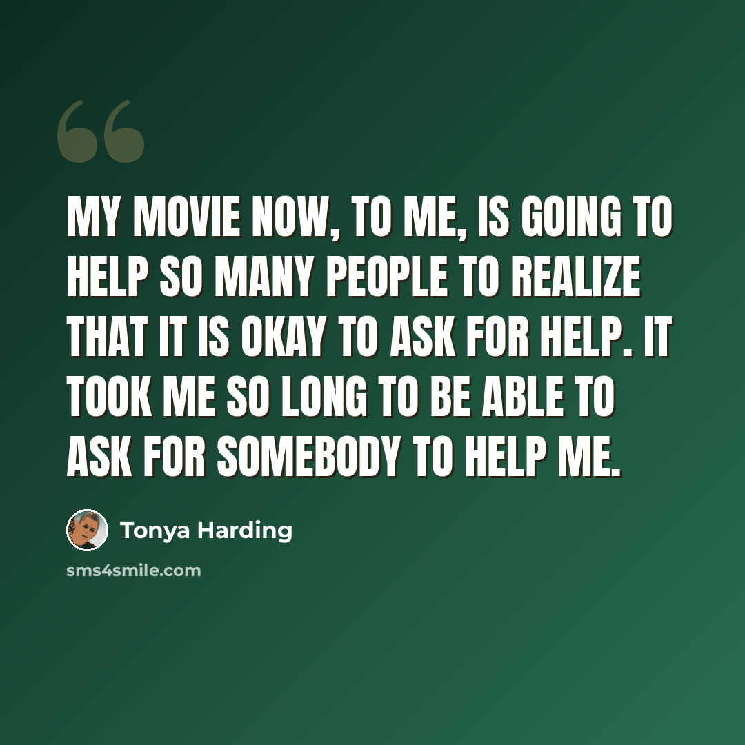 “My movie now, to me, is going to help so many people to realize that it is okay to ask for help. It took me so long to be able to ask for somebody to help me.” quote by Tonya Harding