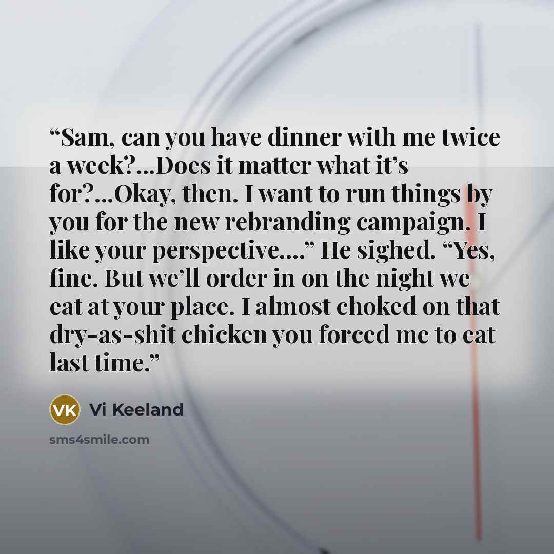 “Sam, can you have dinner with me twice a week?...Does it matter what it’s for?...Okay, then. I want to run things by you for the new rebranding campaign. I like your perspective….” He sighed. “Yes, fine. But we’ll order in on the night we eat at your place. I almost choked on that dry-as-shit…” quote by Vi Keeland
