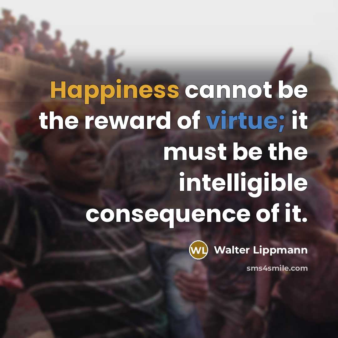 “Happiness cannot be the reward of virtue; it must be the intelligible consequence of it.” quote by Walter Lippmann