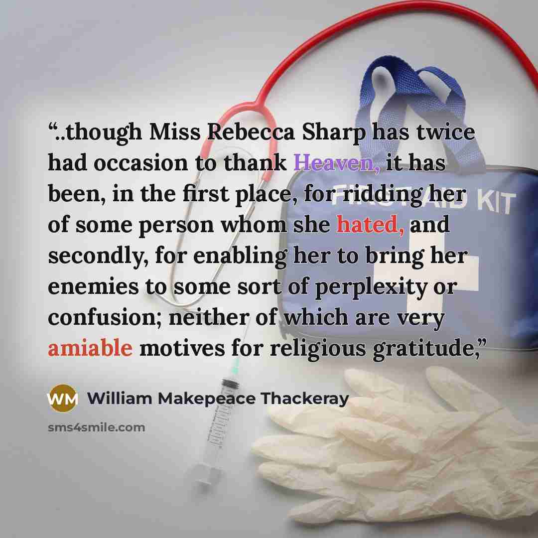 “..though Miss Rebecca Sharp has twice had occasion to thank Heaven, it has been, in the first place, for ridding her of some person whom she hated, and secondly, for enabling her to bring her enemies to some sort of perplexity or confusion; neither of which are very amiable motives for religious…” quote by William Makepeace Thackeray