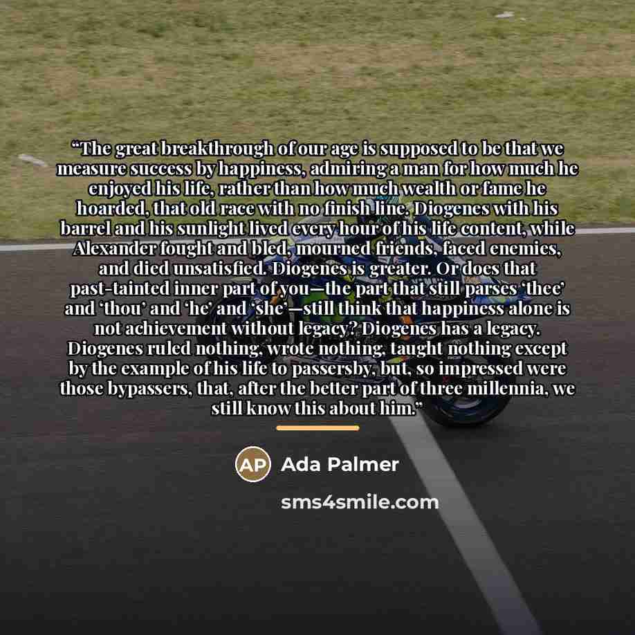 “The great breakthrough of our age is supposed to be that we measure success by happiness, admiring a man for how much he enjoyed his life, rather than how much wealth or fame he hoarded, that old race with no finish line. Diogenes with his barrel and his sunlight lived every hour of his life…” quote by Ada Palmer