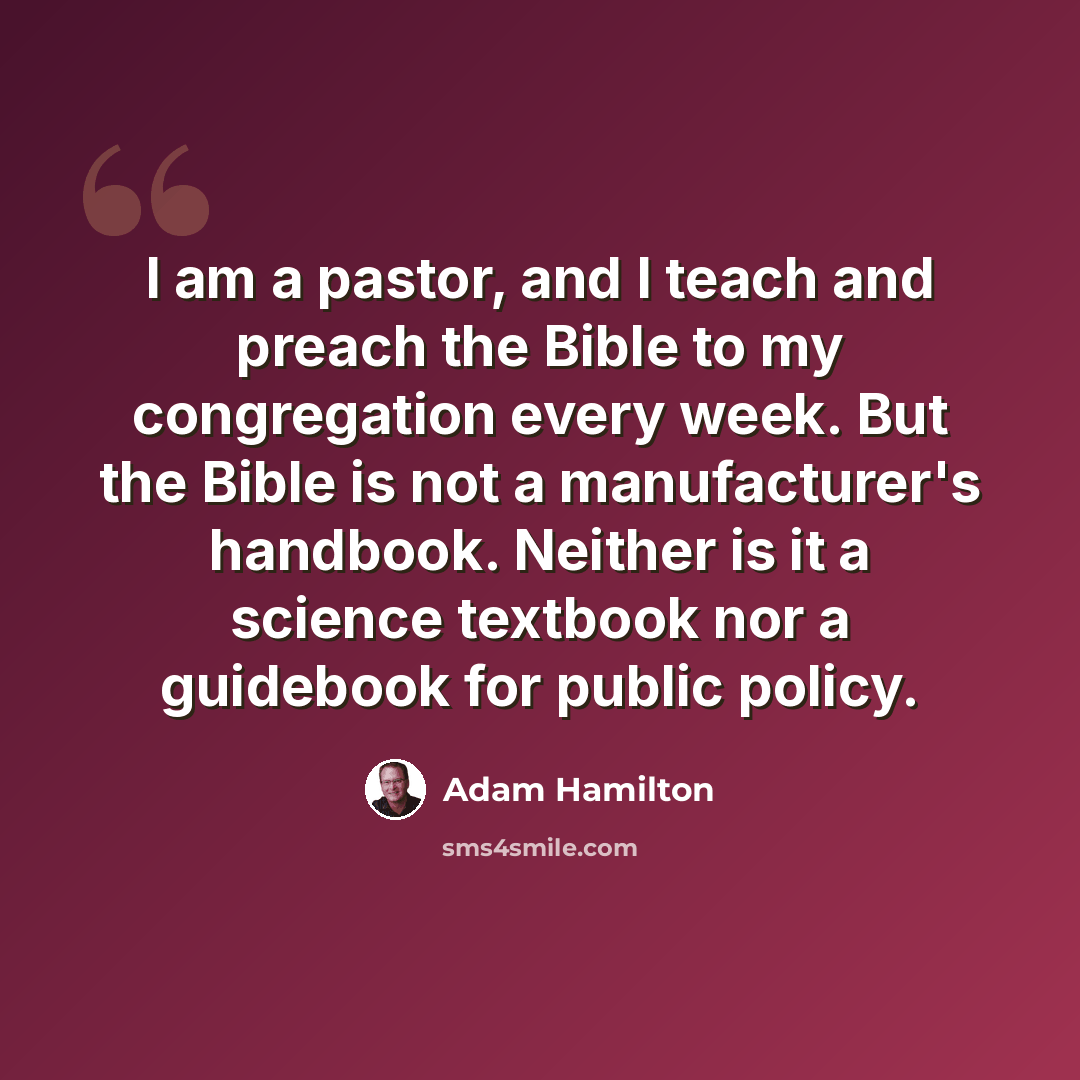 “I am a pastor, and I teach and preach the Bible to my congregation every week. But the Bible is not a manufacturer's handbook. Neither is it a science textbook nor a guidebook for public policy.” quote by Adam Hamilton