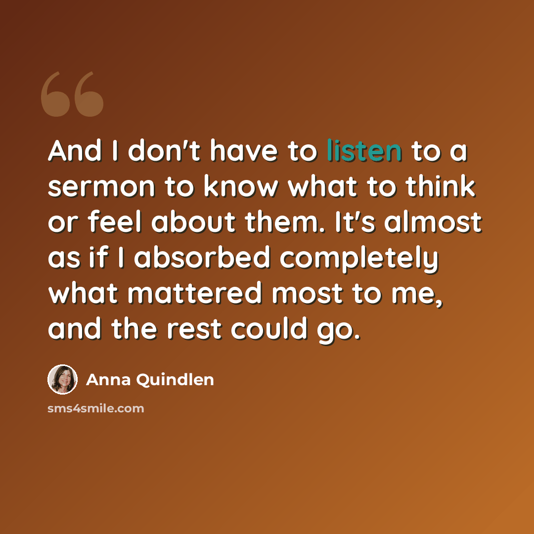 “And I don't have to listen to a sermon to know what to think or feel about them. It's almost as if I absorbed completely what mattered most to me, and the rest could go.” quote by Anna Quindlen