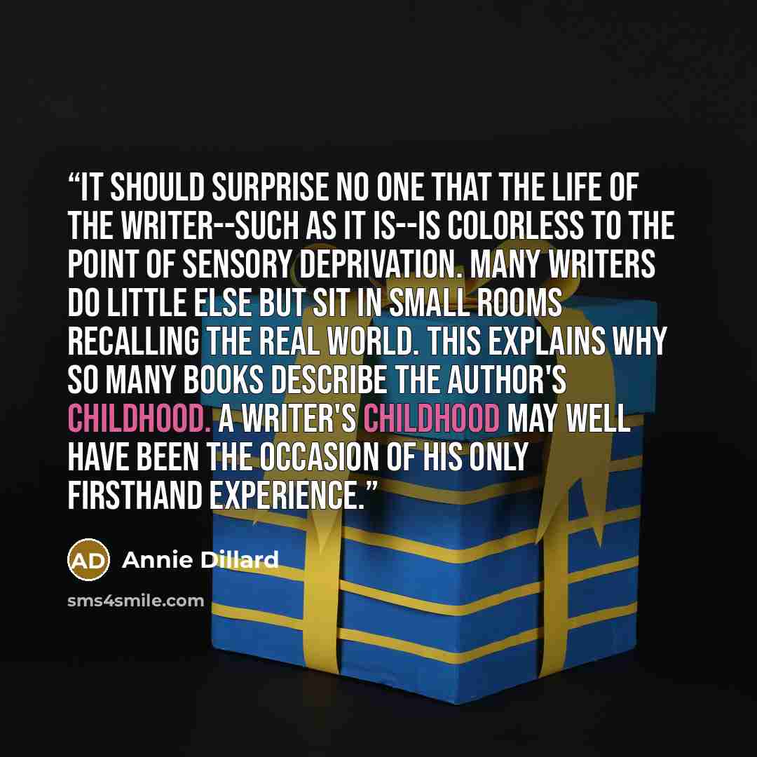 “It should surprise no one that the life of the writer--such as it is--is colorless to the point of sensory deprivation. Many writers do little else but sit in small rooms recalling the real world. This explains why so many books describe the author's childhood. A writer's childhood may well have…” quote by Annie Dillard