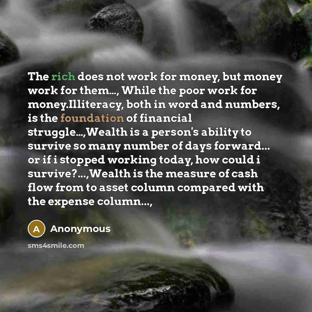 “The rich does not work for money, but money work for them…, While the poor work for money.Illiteracy, both in word and numbers, is the foundation of financial struggle…,Wealth is a person's ability to survive so many number of days forward... or if i stopped working today, how could i…” quote by Anonymous