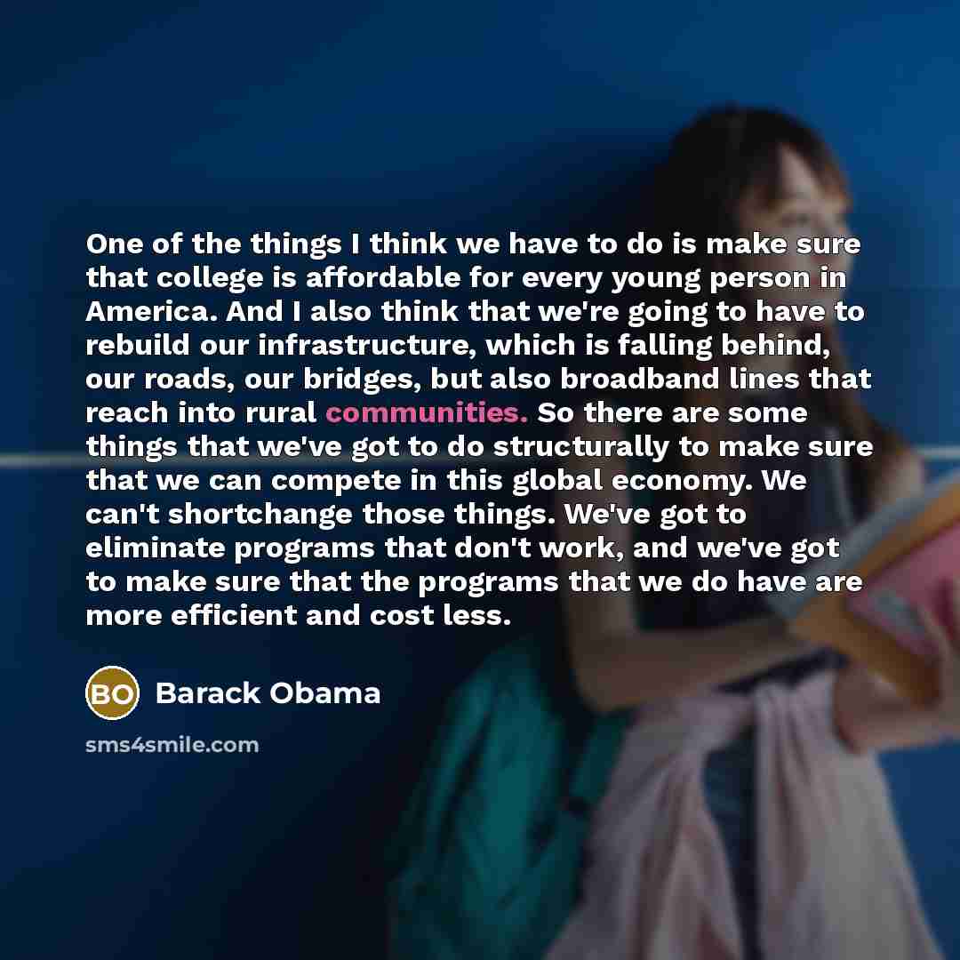 “One of the things I think we have to do is make sure that college is affordable for every young person in America. And I also think that we're going to have to rebuild our infrastructure, which is falling behind, our roads, our bridges, but also broadband lines that reach into rural communities…” quote by Barack Obama