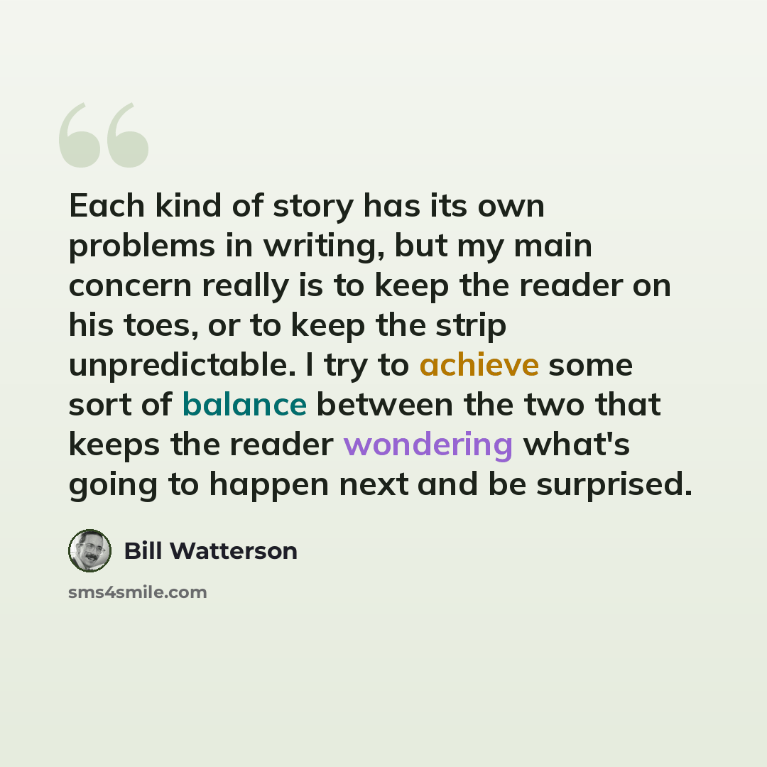 “Each kind of story has its own problems in writing, but my main concern really is to keep the reader on his toes, or to keep the strip unpredictable. I try to achieve some sort of balance between the two that keeps the reader wondering what's going to happen next and be surprised.” quote by Bill Watterson