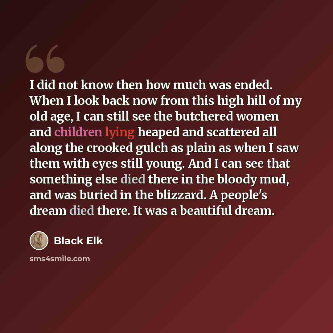“I did not know then how much was ended. When I look back now from this high hill of my old age, I can still see the butchered women and children lying heaped and scattered all along the crooked gulch as plain as when I saw them with eyes still young. And I can see that something else died there in…” quote by Black Elk