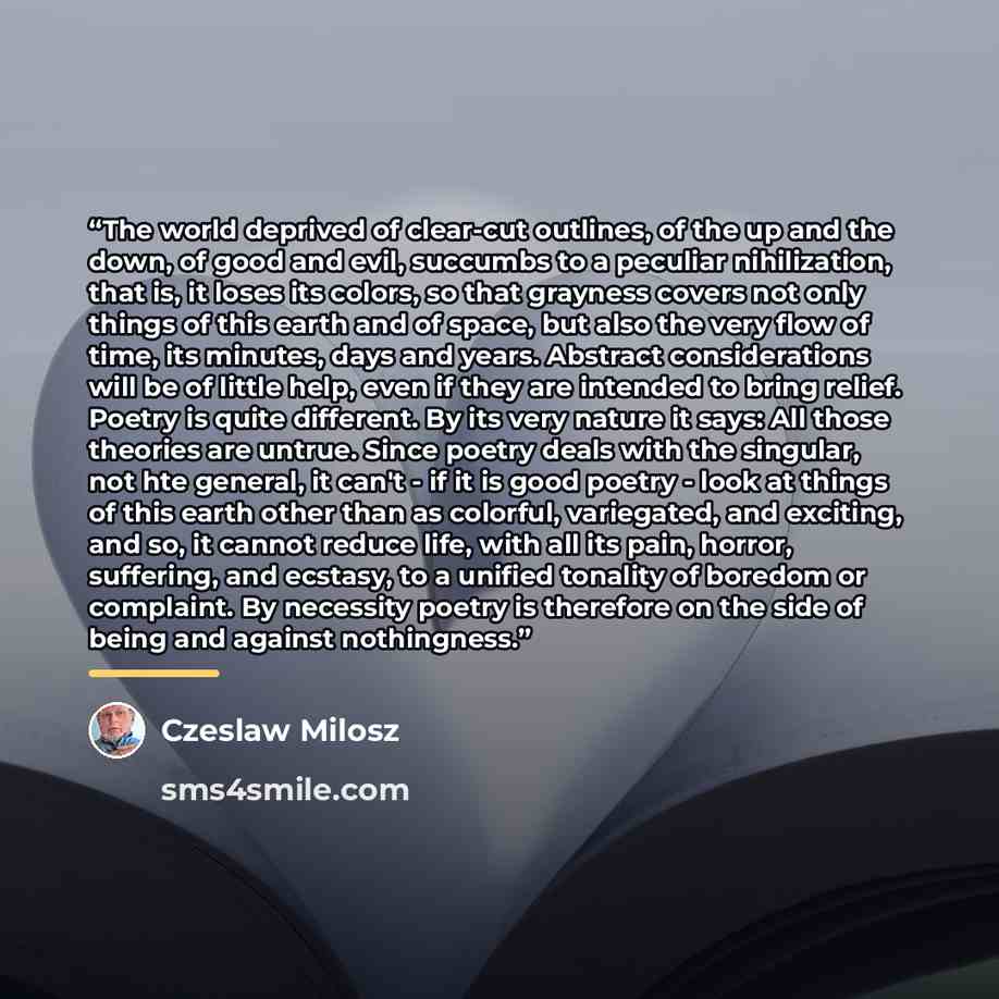 “The world deprived of clear-cut outlines, of the up and the down, of good and evil, succumbs to a peculiar nihilization, that is, it loses its colors, so that grayness covers not only things of this earth and of space, but also the very flow of time, its minutes, days and years. Abstract…” quote by Czeslaw Milosz