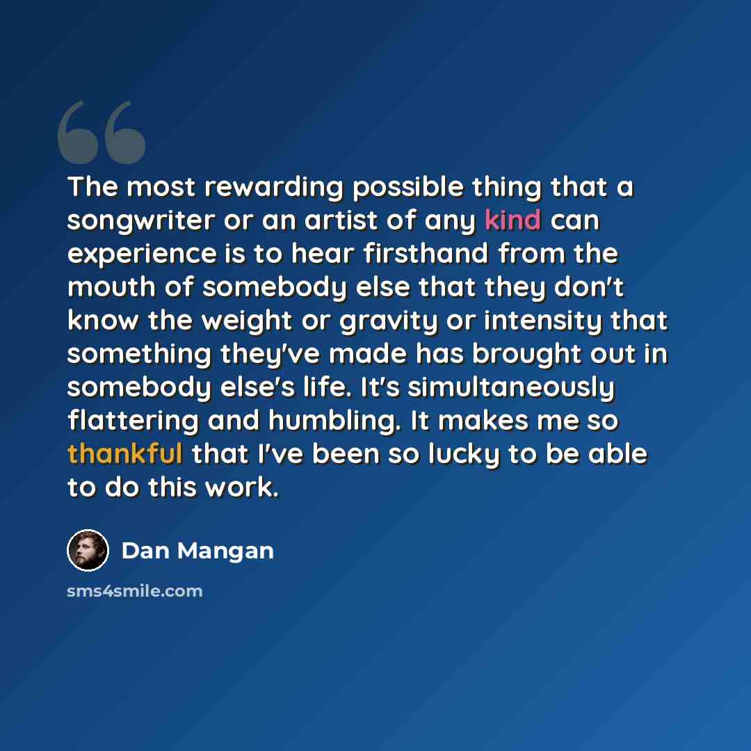 “The most rewarding possible thing that a songwriter or an artist of any kind can experience is to hear firsthand from the mouth of somebody else that they don't know the weight or gravity or intensity that something they've made has brought out in somebody else's life. It's simultaneously…” quote by Dan Mangan