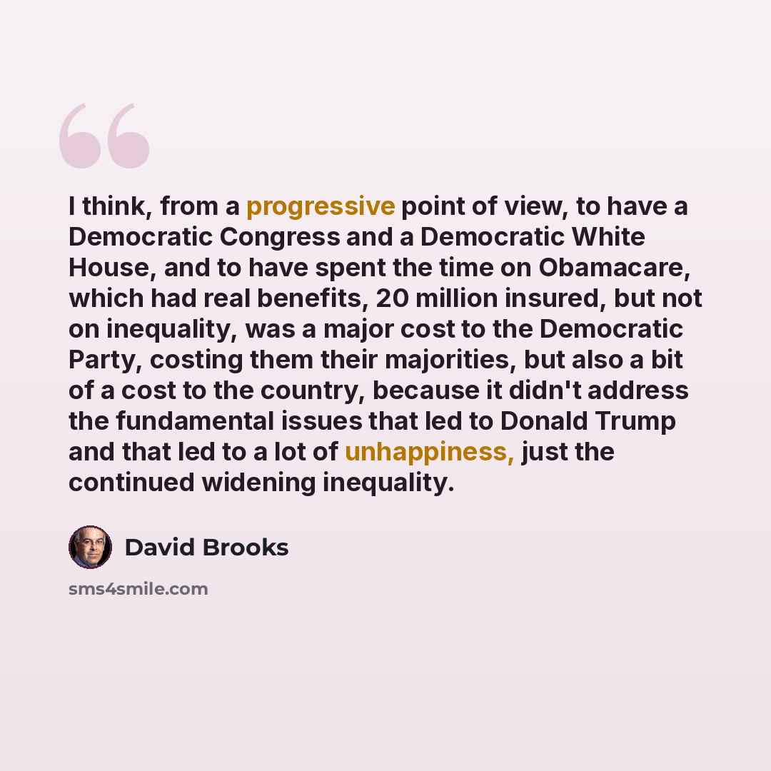 “I think, from a progressive point of view, to have a Democratic Congress and a Democratic White House, and to have spent the time on Obamacare, which had real benefits, 20 million insured, but not on inequality, was a major cost to the Democratic Party, costing them their majorities, but also a…” quote by David Brooks
