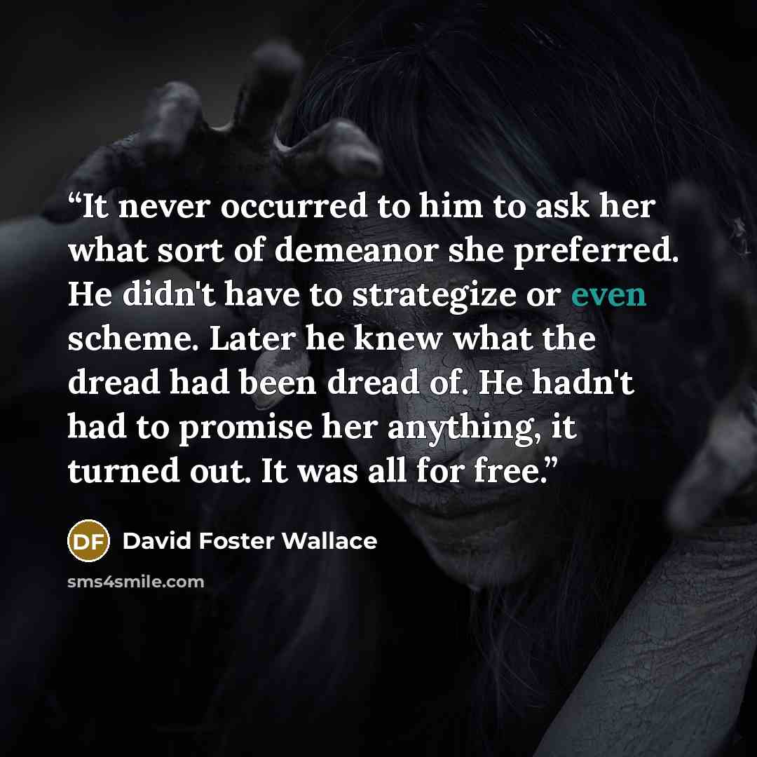“It never occurred to him to ask her what sort of demeanor she preferred. He didn't have to strategize or even scheme. Later he knew what the dread had been dread of. He hadn't had to promise her anything, it turned out. It was all for free.” quote by David Foster Wallace