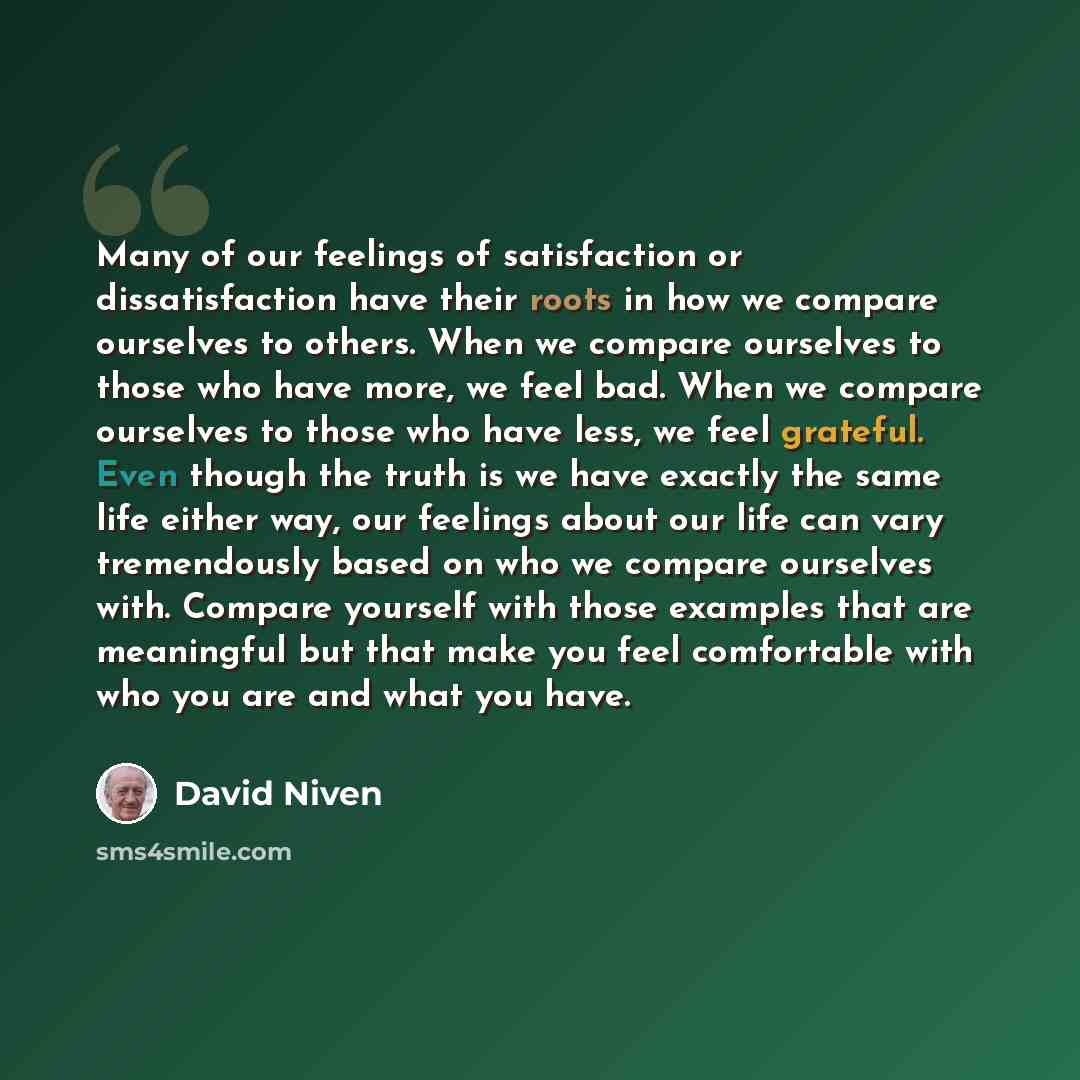 “Many of our feelings of satisfaction or dissatisfaction have their roots in how we compare ourselves to others. When we compare ourselves to those who have more, we feel bad. When we compare ourselves to those who have less, we feel grateful. Even though the truth is we have exactly the same life…” quote by David Niven