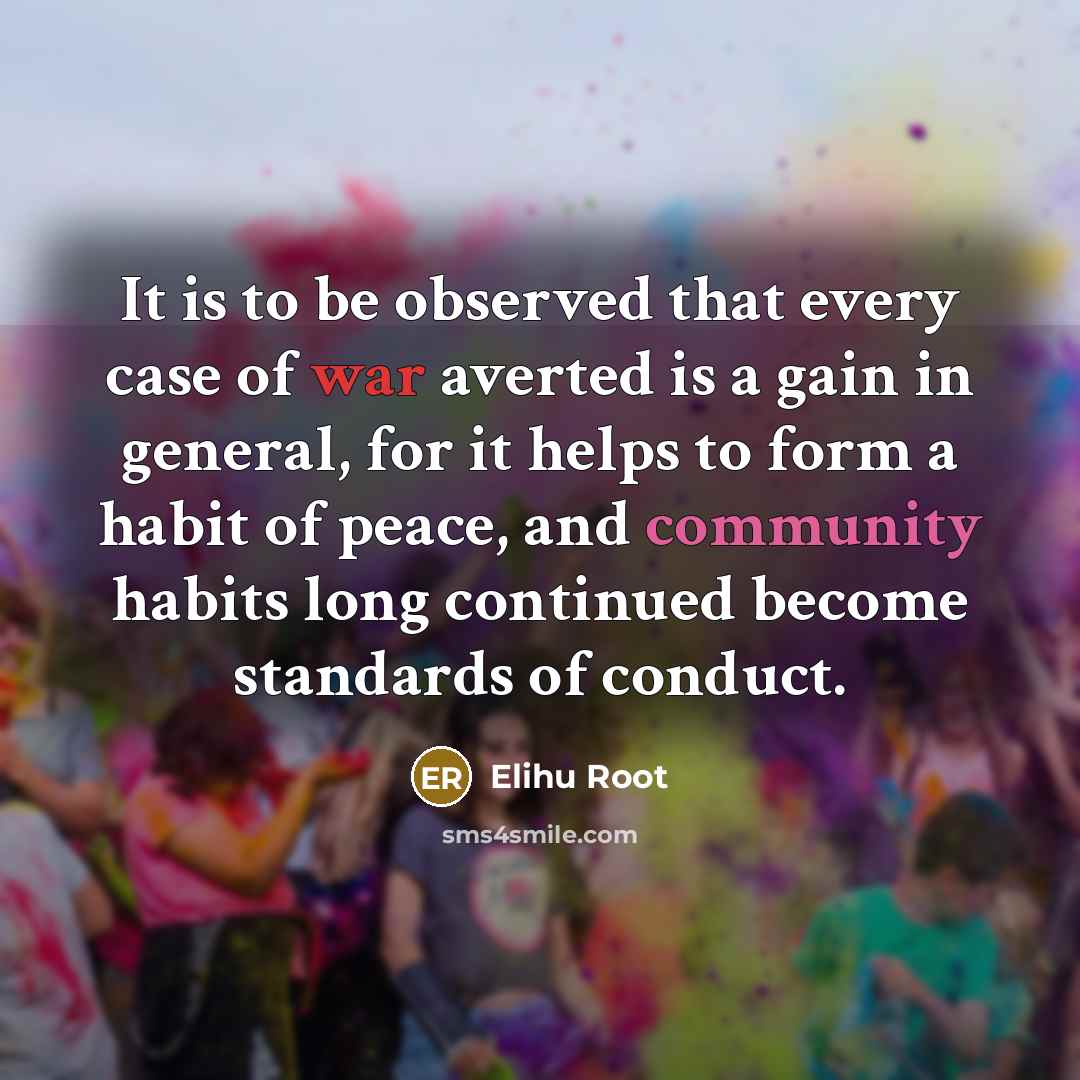 “It is to be observed that every case of war averted is a gain in general, for it helps to form a habit of peace, and community habits long continued become standards of conduct.” quote by Elihu Root
