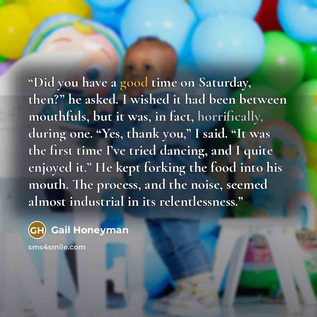 “Did you have a good time on Saturday, then?” he asked. I wished it had been between mouthfuls, but it was, in fact, horrifically, during one. “Yes, thank you,” I said. “It was the first time I’ve tried dancing, and I quite enjoyed it.” He kept forking the food into his mouth. The process, and the…” quote by Gail Honeyman