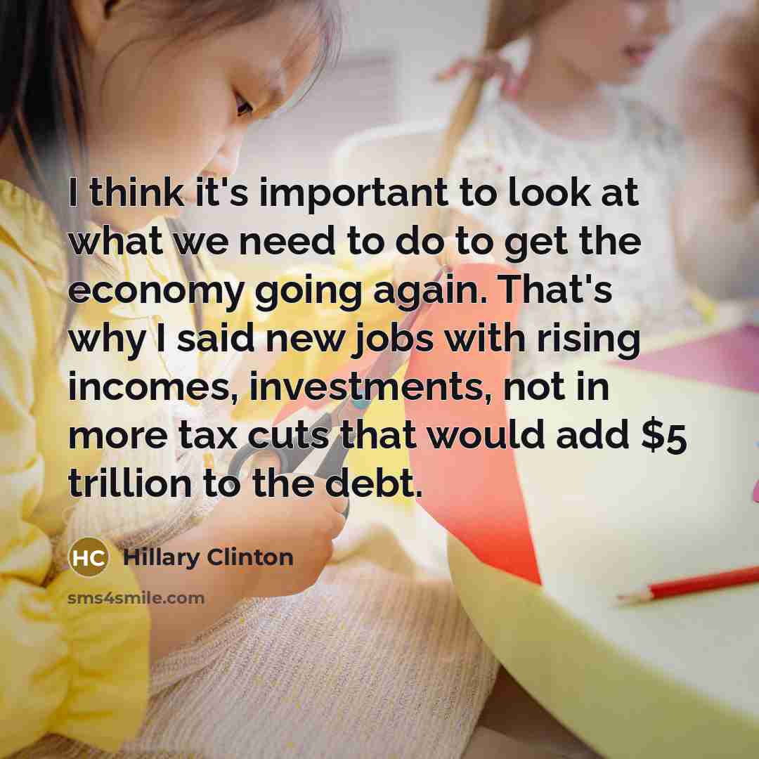 “I think it's important to look at what we need to do to get the economy going again. That's why I said new jobs with rising incomes, investments, not in more tax cuts that would add $5 trillion to the debt.” quote by Hillary Clinton