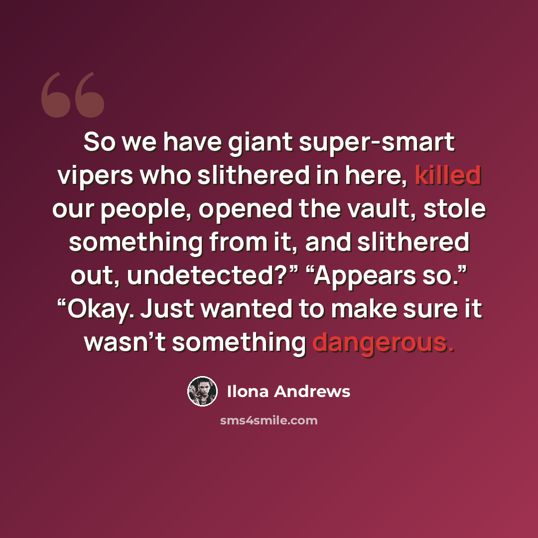 “So we have giant super-smart vipers who slithered in here, killed our people, opened the vault, stole something from it, and slithered out, undetected?” “Appears so.” “Okay. Just wanted to make sure it wasn’t something dangerous.” quote by Ilona Andrews
