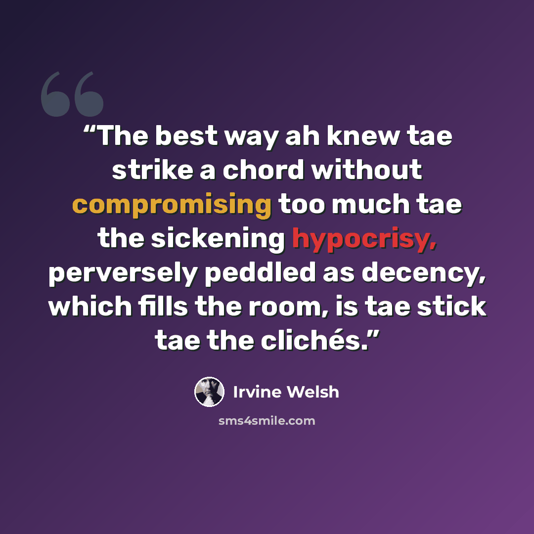 “The best way ah knew tae strike a chord without compromising too much tae the sickening hypocrisy, perversely peddled as decency, which fills the room, is tae stick tae the clichés.” quote by Irvine Welsh