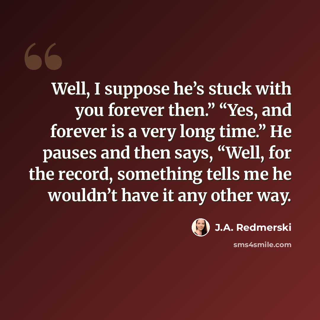 “Well, I suppose he’s stuck with you forever then.” “Yes, and forever is a very long time.” He pauses and then says, “Well, for the record, something tells me he wouldn’t have it any other way.” quote by J.A. Redmerski