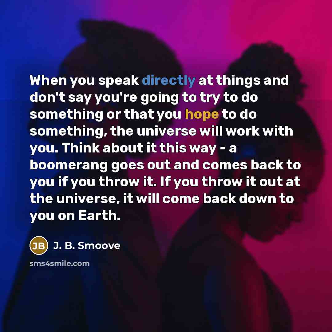 “When you speak directly at things and don't say you're going to try to do something or that you hope to do something, the universe will work with you. Think about it this way - a boomerang goes out and comes back to you if you throw it. If you throw it out at the universe, it will come back down…” quote by J. B. Smoove